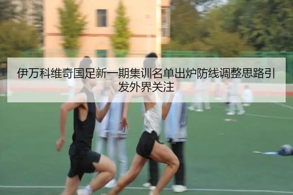 伊万科维奇国足新一期集训名单出炉防线调整思路引发外界关注